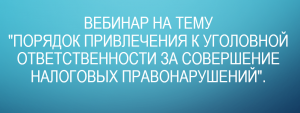 Вебинар на тему "Порядок привлечения к уголовной ответственности за совершение налоговых правонарушений".